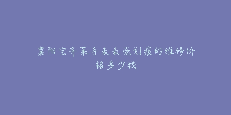 襄阳宝齐莱手表表壳划痕的维修价格多少钱-名表号 襄阳宝齐莱手表表壳划痕的维修价格多少钱
