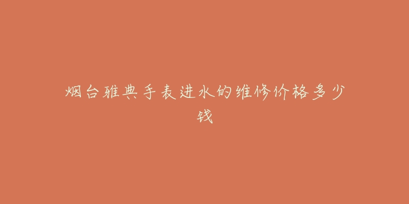 烟台雅典手表进水的维修价格多少钱-名表号 烟台雅典手表进水的维修价格多少钱