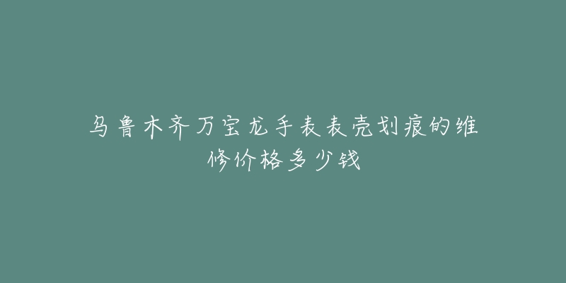 乌鲁木齐万宝龙手表表壳划痕的维修价格多少钱-名表号 乌鲁木齐万宝龙手表表壳划痕的维修价格多少钱