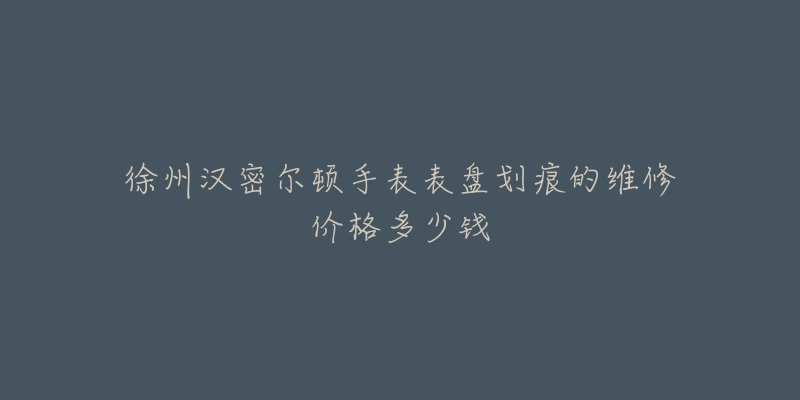 徐州汉密尔顿手表表盘划痕的维修价格多少钱-名表号 徐州汉密尔顿手表表盘划痕的维修价格多少钱