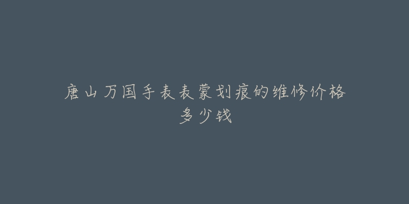 唐山万国手表表蒙划痕的维修价格多少钱-名表号 唐山万国手表表蒙划痕的维修价格多少钱