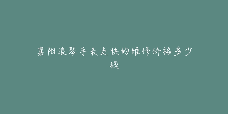 襄阳浪琴手表走快的维修价格多少钱-名表号 襄阳浪琴手表走快的维修价格多少钱