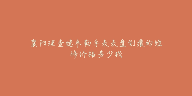 襄阳理查德米勒手表表盘划痕的维修价格多少钱-名表号 襄阳理查德米勒手表表盘划痕的维修价格多少钱