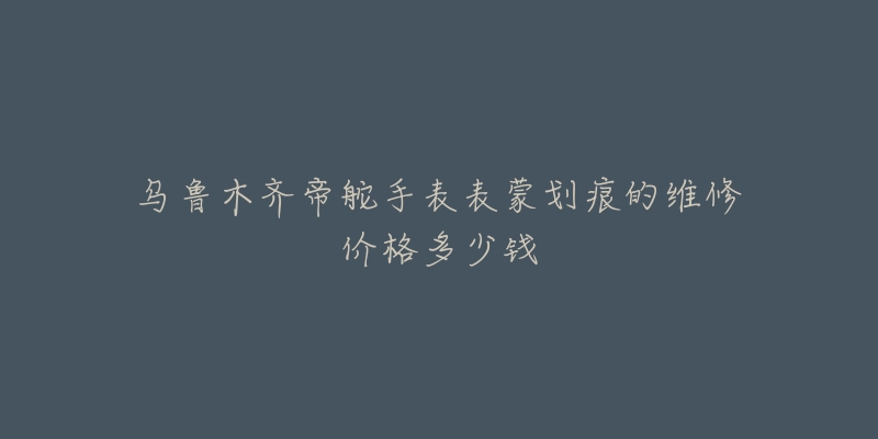 乌鲁木齐帝舵手表表蒙划痕的维修价格多少钱-名表号 乌鲁木齐帝舵手表表蒙划痕的维修价格多少钱