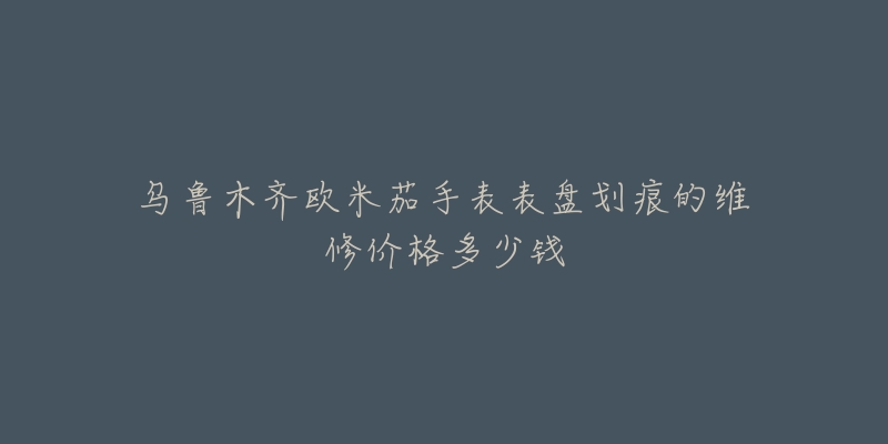 乌鲁木齐欧米茄手表表盘划痕的维修价格多少钱-名表号 乌鲁木齐欧米茄手表表盘划痕的维修价格多少钱