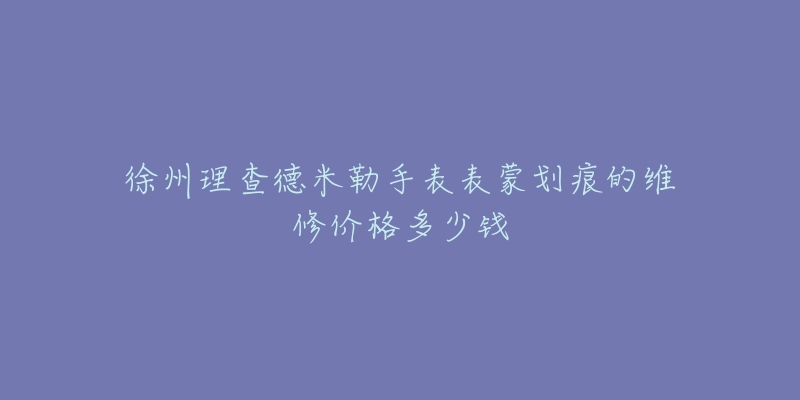 徐州理查德米勒手表表蒙划痕的维修价格多少钱-名表号 徐州理查德米勒手表表蒙划痕的维修价格多少钱