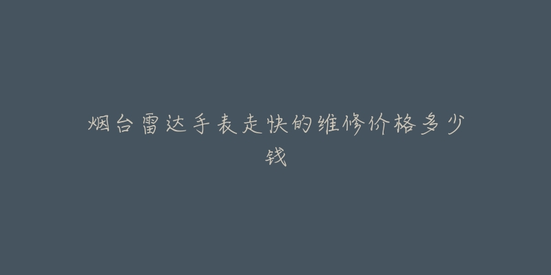 烟台雷达手表走快的维修价格多少钱-名表号 烟台雷达手表走快的维修价格多少钱