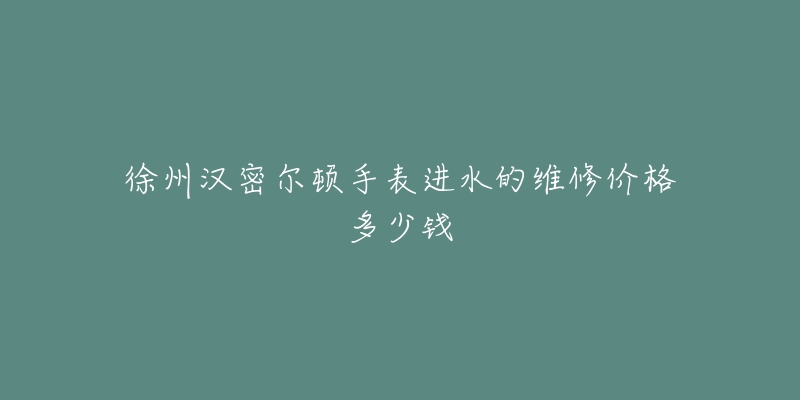 徐州汉密尔顿手表进水的维修价格多少钱-名表号 徐州汉密尔顿手表进水的维修价格多少钱