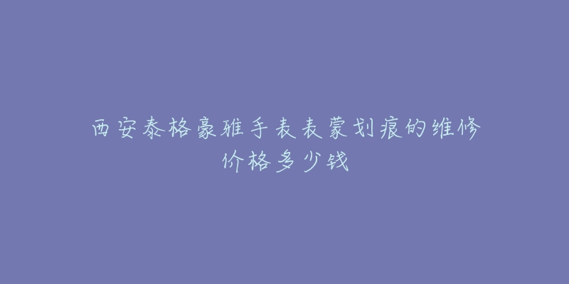 西安泰格豪雅手表表蒙划痕的维修价格多少钱-名表号 西安泰格豪雅手表表蒙划痕的维修价格多少钱