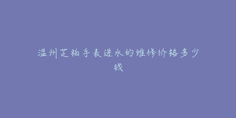 温州芝柏手表进水的维修价格多少钱-名表号 温州芝柏手表进水的维修价格多少钱