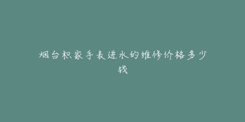 烟台积家手表进水的维修价格多少钱-名表号 烟台积家手表进水的维修价格多少钱