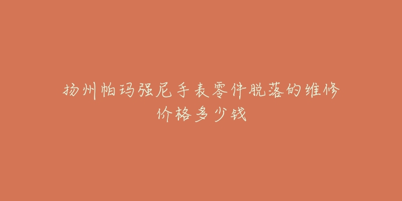 扬州帕玛强尼手表零件脱落的维修价格多少钱-名表号 扬州帕玛强尼手表零件脱落的维修价格多少钱