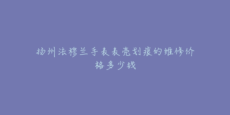扬州法穆兰手表表壳划痕的维修价格多少钱-名表号 扬州法穆兰手表表壳划痕的维修价格多少钱