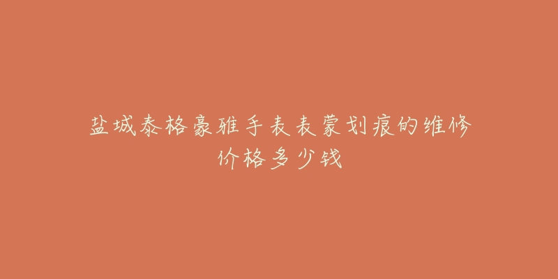 盐城泰格豪雅手表表蒙划痕的维修价格多少钱-名表号 盐城泰格豪雅手表表蒙划痕的维修价格多少钱