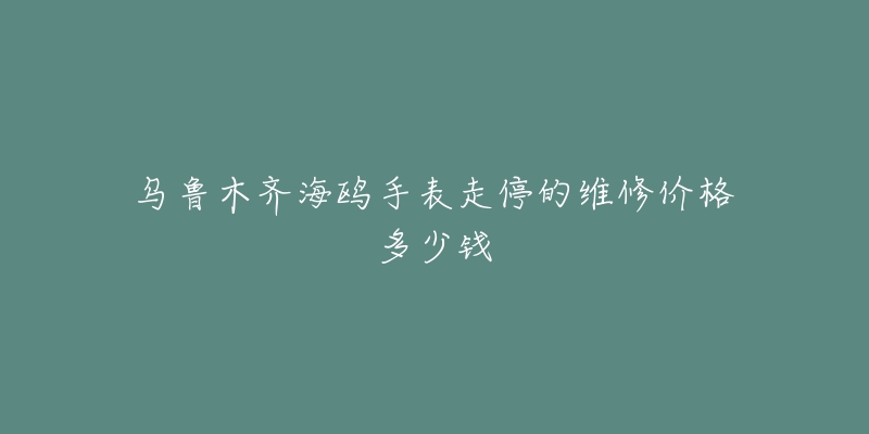 乌鲁木齐海鸥手表走停的维修价格多少钱-名表号 乌鲁木齐海鸥手表走停的维修价格多少钱