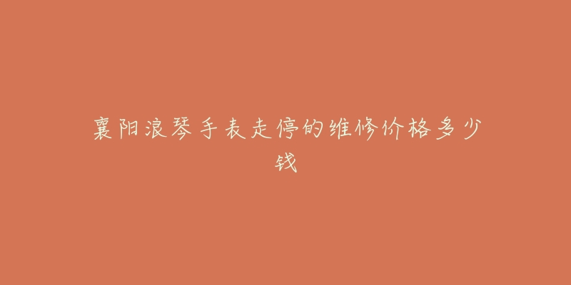 襄阳浪琴手表走停的维修价格多少钱-名表号 襄阳浪琴手表走停的维修价格多少钱