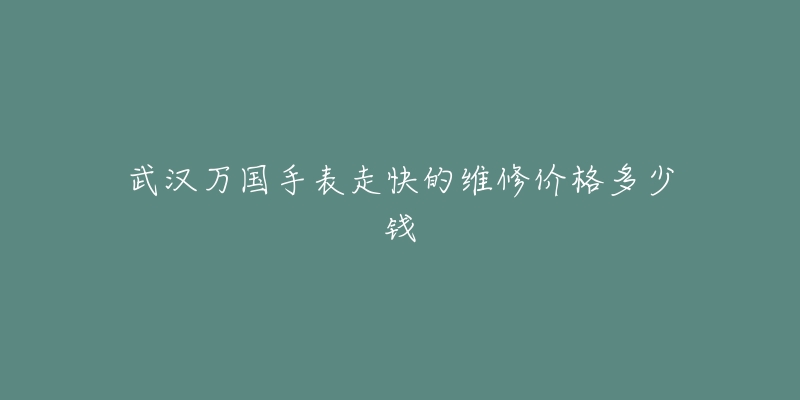 武汉万国手表走快的维修价格多少钱