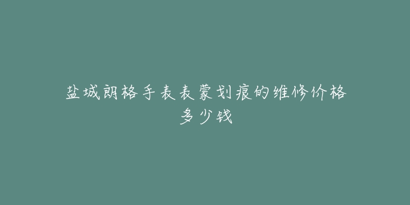 盐城朗格手表表蒙划痕的维修价格多少钱-名表号 盐城朗格手表表蒙划痕的维修价格多少钱