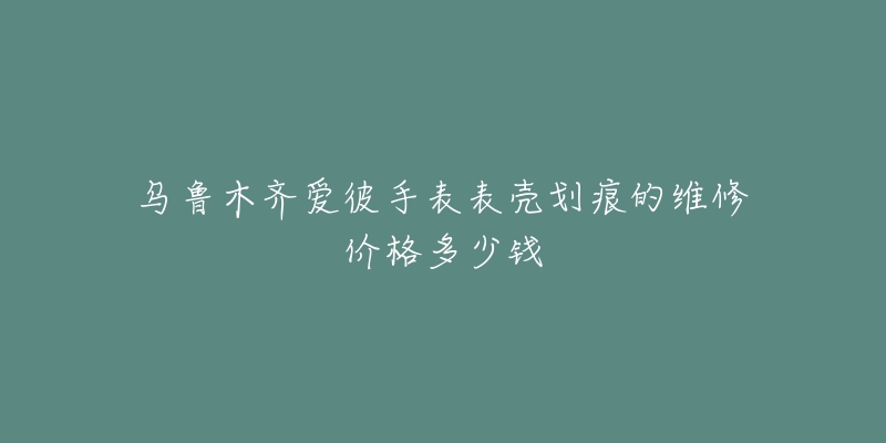 乌鲁木齐爱彼手表表壳划痕的维修价格多少钱-名表号 乌鲁木齐爱彼手表表壳划痕的维修价格多少钱