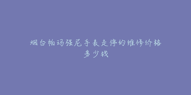 烟台帕玛强尼手表走停的维修价格多少钱-名表号 烟台帕玛强尼手表走停的维修价格多少钱