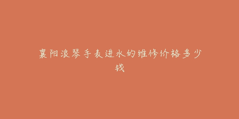 襄阳浪琴手表进水的维修价格多少钱-名表号 襄阳浪琴手表进水的维修价格多少钱