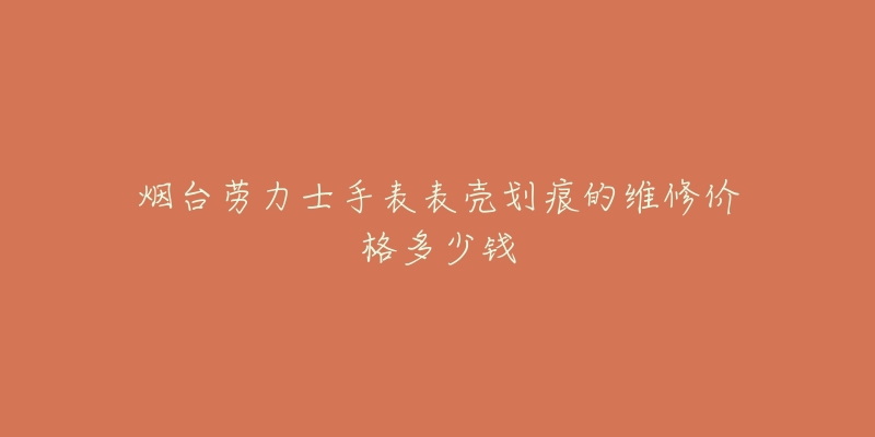 烟台劳力士手表表壳划痕的维修价格多少钱-名表号 烟台劳力士手表表壳划痕的维修价格多少钱