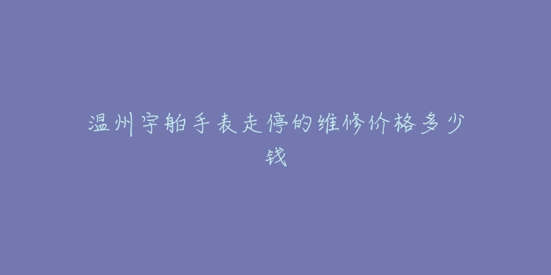 温州宇舶手表走停的维修价格多少钱-名表号 温州宇舶手表走停的维修价格多少钱