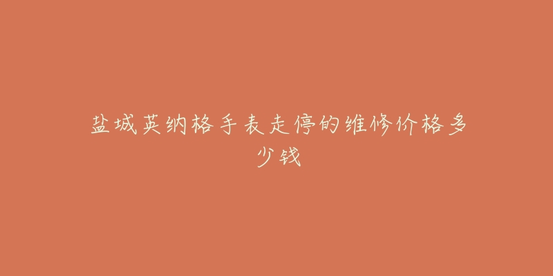 盐城英纳格手表走停的维修价格多少钱-名表号 盐城英纳格手表走停的维修价格多少钱