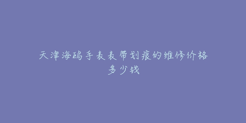天津海鸥手表表带划痕的维修价格多少钱-名表号 天津海鸥手表表带划痕的维修价格多少钱