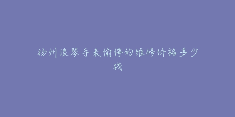 扬州浪琴手表偷停的维修价格多少钱-名表号 扬州浪琴手表偷停的维修价格多少钱