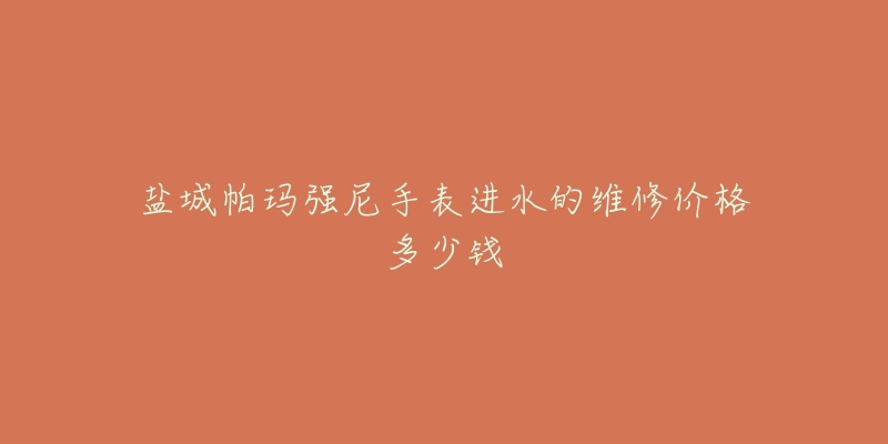 盐城帕玛强尼手表进水的维修价格多少钱-名表号 盐城帕玛强尼手表进水的维修价格多少钱
