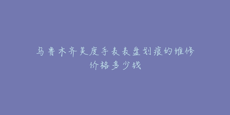 乌鲁木齐美度手表表盘划痕的维修价格多少钱-名表号 乌鲁木齐美度手表表盘划痕的维修价格多少钱
