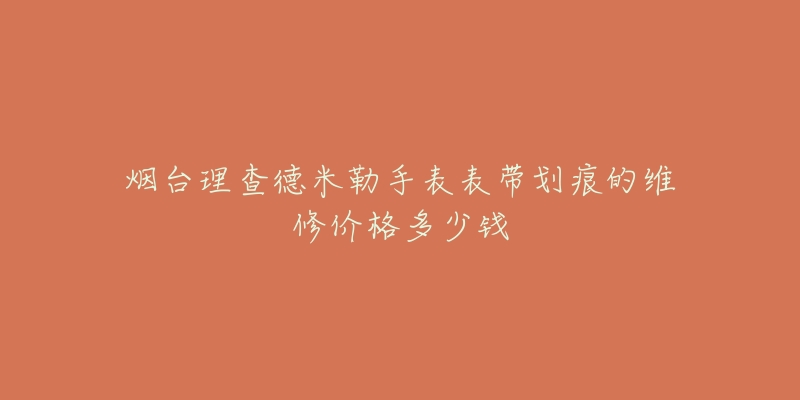 烟台理查德米勒手表表带划痕的维修价格多少钱-名表号 烟台理查德米勒手表表带划痕的维修价格多少钱