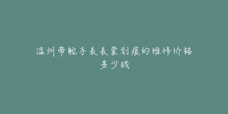温州帝舵手表表蒙划痕的维修价格多少钱-名表号 温州帝舵手表表蒙划痕的维修价格多少钱