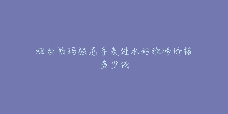 烟台帕玛强尼手表进水的维修价格多少钱-名表号 烟台帕玛强尼手表进水的维修价格多少钱
