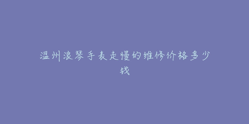 温州浪琴手表走慢的维修价格多少钱-名表号 温州浪琴手表走慢的维修价格多少钱