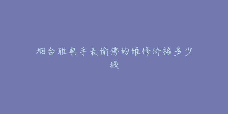 烟台雅典手表偷停的维修价格多少钱-名表号 烟台雅典手表偷停的维修价格多少钱