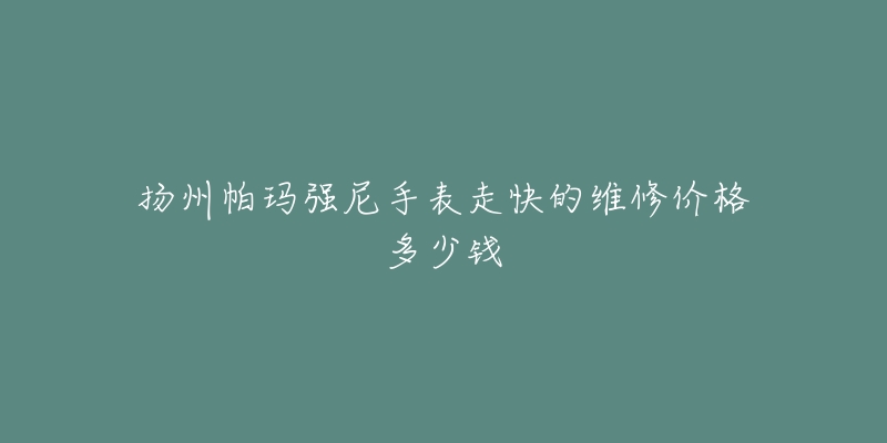 扬州帕玛强尼手表走快的维修价格多少钱-名表号 扬州帕玛强尼手表走快的维修价格多少钱