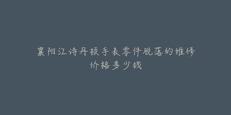 襄阳江诗丹顿手表零件脱落的维修价格多少钱-名表号 襄阳江诗丹顿手表零件脱落的维修价格多少钱