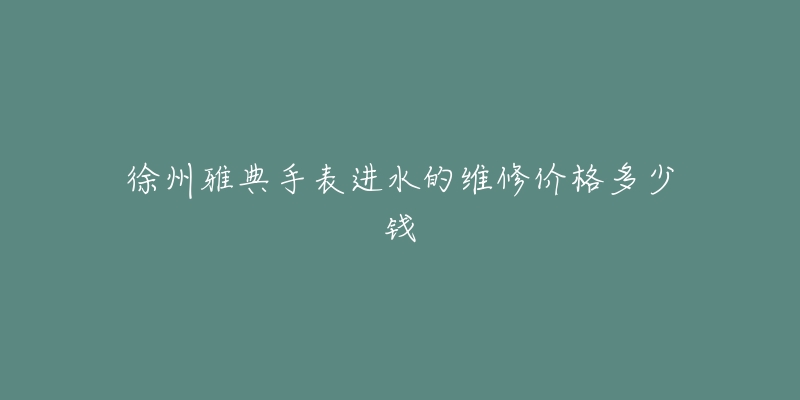 徐州雅典手表进水的维修价格多少钱-名表号 徐州雅典手表进水的维修价格多少钱