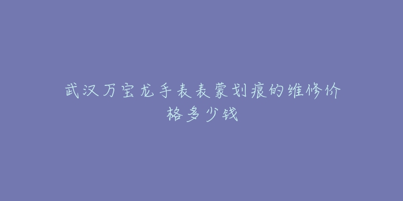 武汉万宝龙手表表蒙划痕的维修价格多少钱-名表号 武汉万宝龙手表表蒙划痕的维修价格多少钱