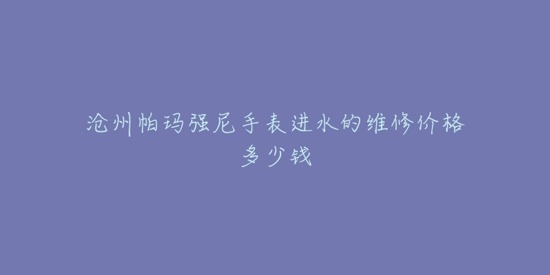沧州帕玛强尼手表进水的维修价格多少钱-名表号 沧州帕玛强尼手表进水的维修价格多少钱