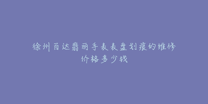 徐州百达翡丽手表表盘划痕的维修价格多少钱-名表号 徐州百达翡丽手表表盘划痕的维修价格多少钱