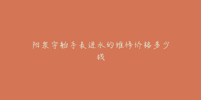 阳泉宇舶手表进水的维修价格多少钱