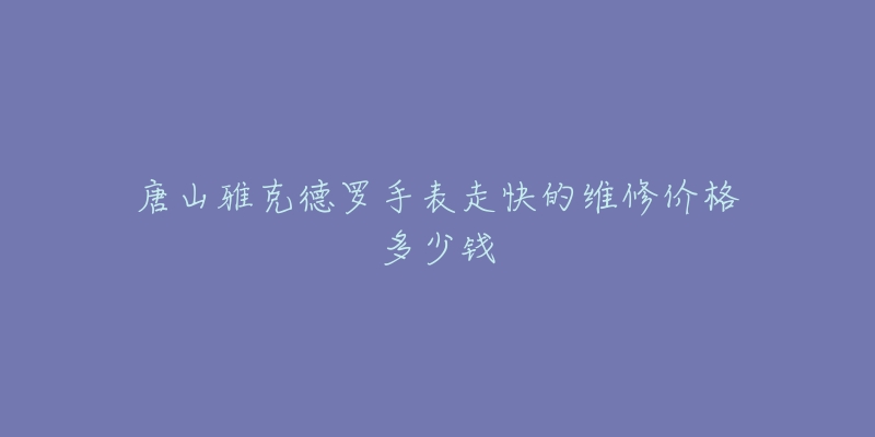唐山雅克德罗手表走快的维修价格多少钱-名表号 唐山雅克德罗手表走快的维修价格多少钱