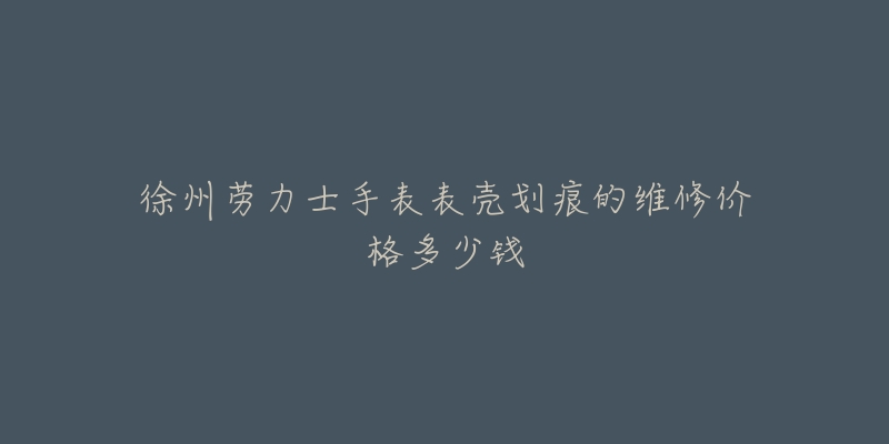 徐州劳力士手表表壳划痕的维修价格多少钱-名表号 徐州劳力士手表表壳划痕的维修价格多少钱