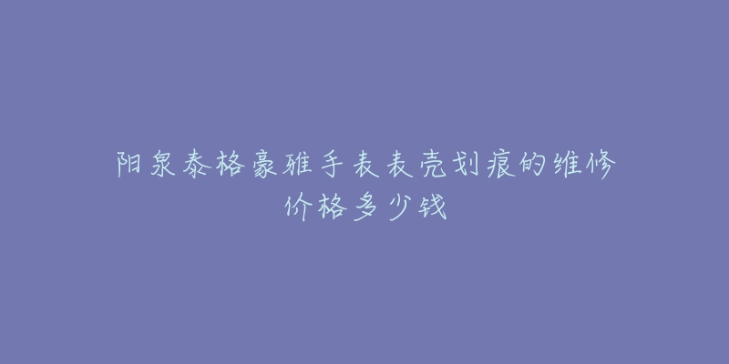 阳泉泰格豪雅手表表壳划痕的维修价格多少钱-名表号 阳泉泰格豪雅手表表壳划痕的维修价格多少钱