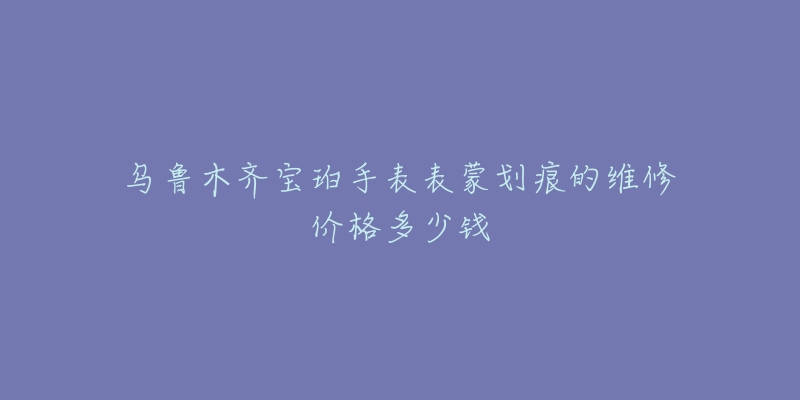 乌鲁木齐宝珀手表表蒙划痕的维修价格多少钱-名表号 乌鲁木齐宝珀手表表蒙划痕的维修价格多少钱