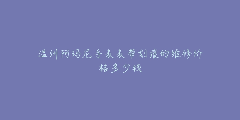 温州阿玛尼手表表带划痕的维修价格多少钱-名表号 温州阿玛尼手表表带划痕的维修价格多少钱