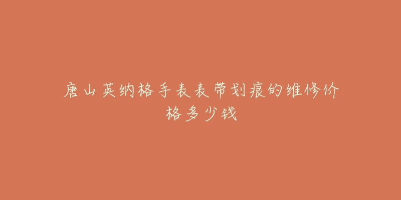 唐山英纳格手表表带划痕的维修价格多少钱-名表号 唐山英纳格手表表带划痕的维修价格多少钱